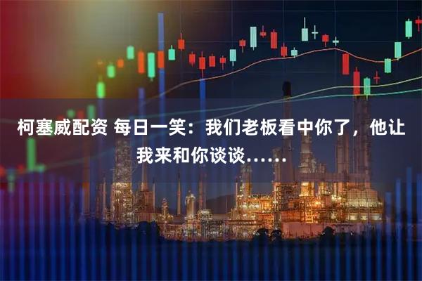 柯塞威配资 每日一笑：我们老板看中你了，他让我来和你谈谈……