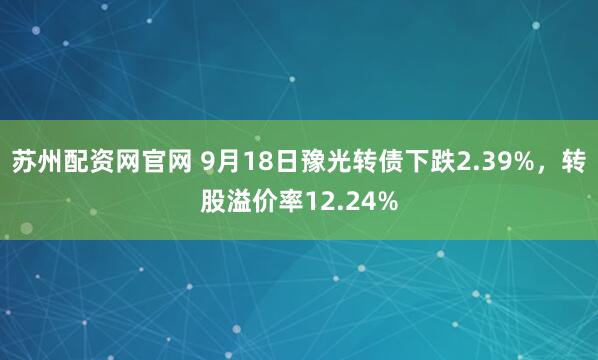 苏州配资网官网 9月18日豫光转债下跌2.39%，转股溢价率12.24%