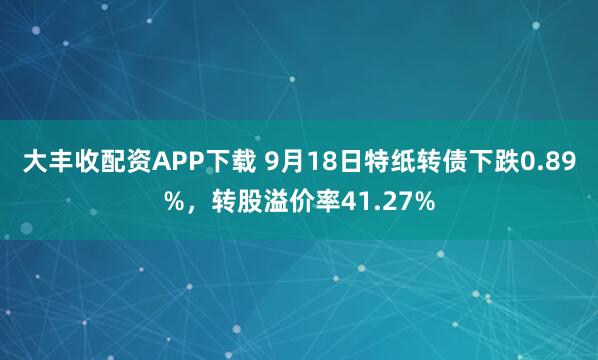 大丰收配资APP下载 9月18日特纸转债下跌0.89%，转股溢价率41.27%