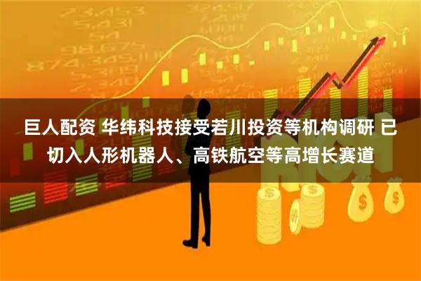 巨人配资 华纬科技接受若川投资等机构调研 已切入人形机器人、高铁航空等高增长赛道