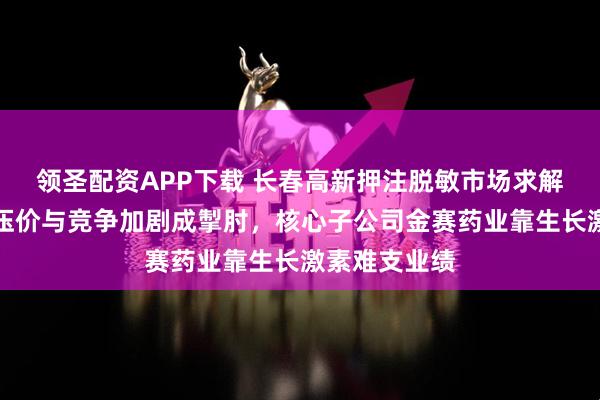 领圣配资APP下载 长春高新押注脱敏市场求解背后：集采压价与竞争加剧成掣肘，核心子公司金赛药业靠生长激素难支业绩