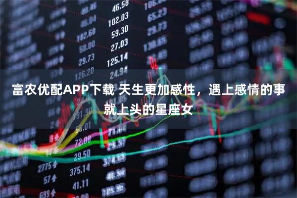 富农优配APP下载 天生更加感性，遇上感情的事就上头的星座女