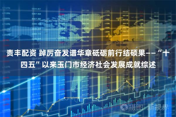 责丰配资 踔厉奋发谱华章砥砺前行结硕果——“十四五”以来玉门市经济社会发展成就综述