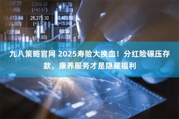 九八策略官网 2025寿险大换血！分红险碾压存款，康养服务才是隐藏福利