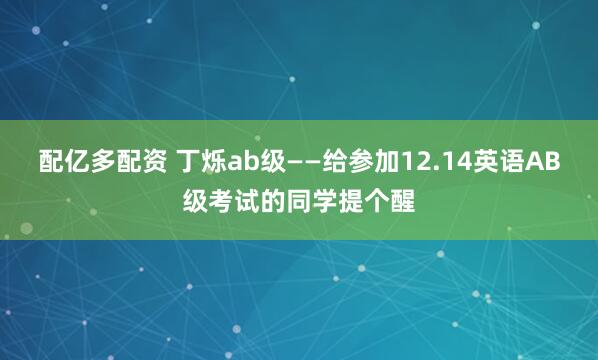 配亿多配资 丁烁ab级——给参加12.14英语AB级考试的同学提个醒
