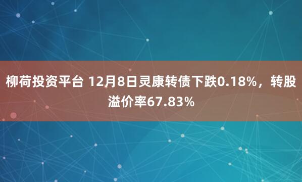柳荷投资平台 12月8日灵康转债下跌0.18%，转股溢价率67.83%