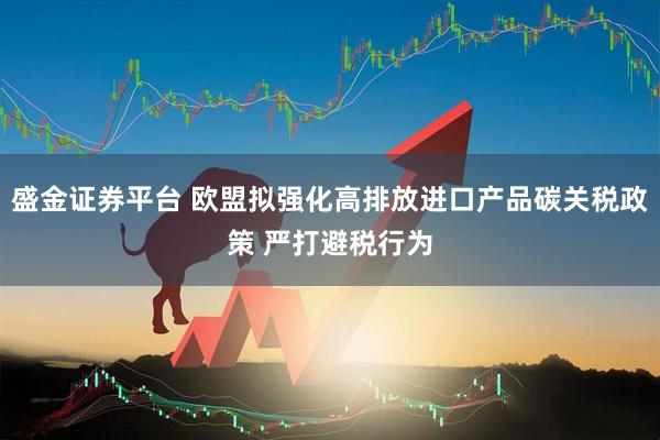 盛金证券平台 欧盟拟强化高排放进口产品碳关税政策 严打避税行为