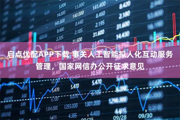 启点优配APP下载 事关人工智能拟人化互动服务管理，国家网信办公开征求意见