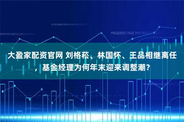 大盈家配资官网 刘格菘、林国怀、王品相继离任,基金经理为何年末迎来调整潮?