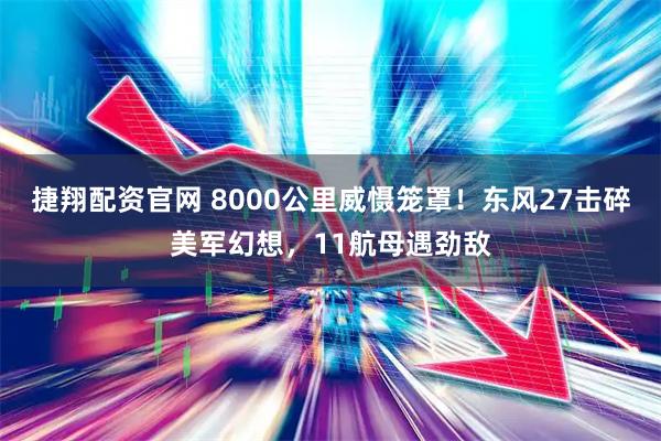 捷翔配资官网 8000公里威慑笼罩！东风27击碎美军幻想，11航母遇劲敌