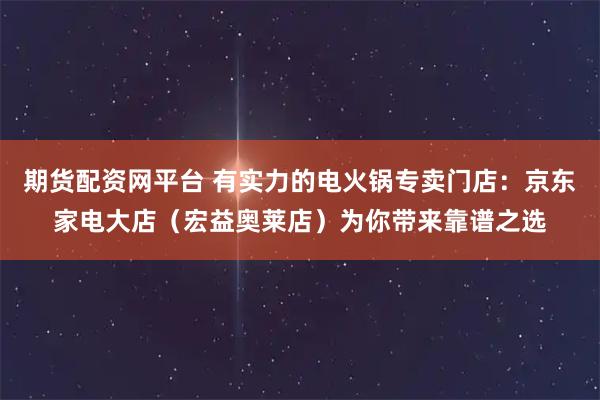 期货配资网平台 有实力的电火锅专卖门店：京东家电大店（宏益奥莱店）为你带来靠谱之选