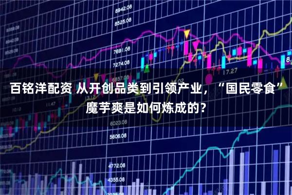 百铭洋配资 从开创品类到引领产业，“国民零食”魔芋爽是如何炼成的？