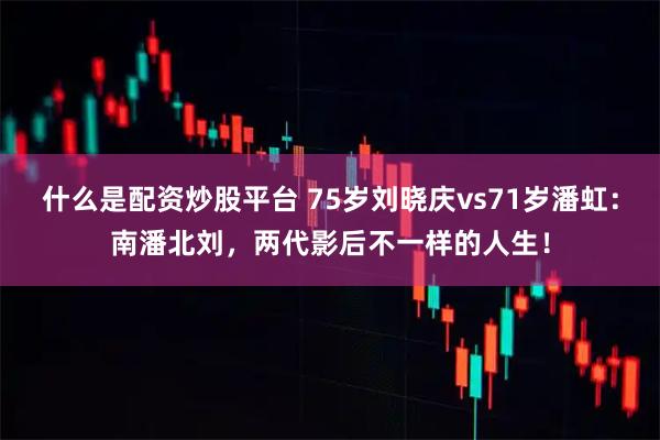 什么是配资炒股平台 75岁刘晓庆vs71岁潘虹：南潘北刘，两代影后不一样的人生！