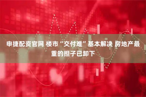 申捷配资官网 楼市“交付难”基本解决 房地产最重的担子已卸下