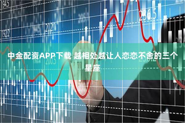 中金配资APP下载 越相处越让人恋恋不舍的三个星座