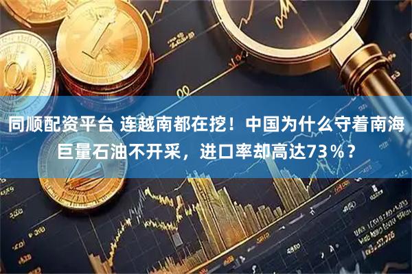 同顺配资平台 连越南都在挖！中国为什么守着南海巨量石油不开采，进口率却高达73％？