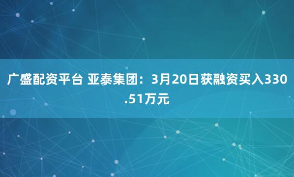 广盛配资平台 亚泰集团：3月20日获融资买入330.51万元