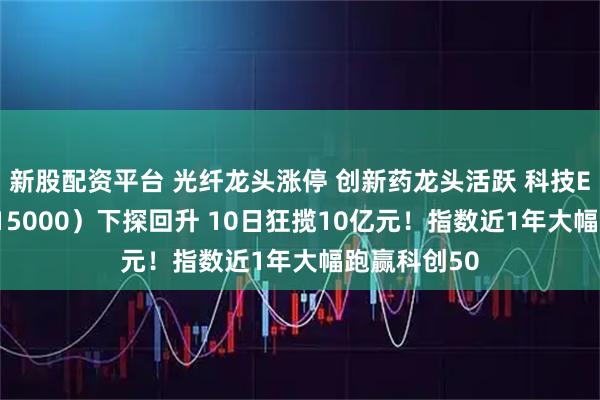 新股配资平台 光纤龙头涨停 创新药龙头活跃 科技ETF华宝（515000）下探回升 10日狂揽10亿元！指数近1年大幅跑赢科创50
