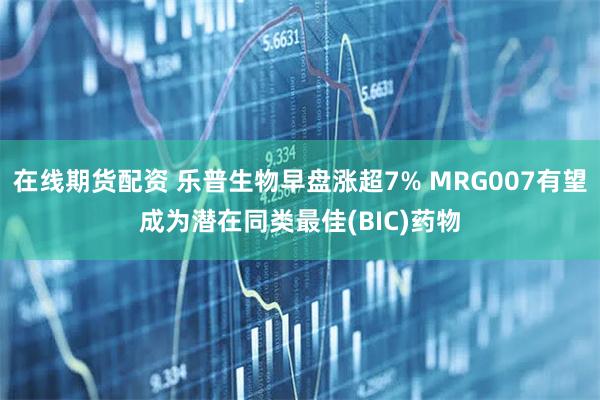 在线期货配资 乐普生物早盘涨超7% MRG007有望成为潜在同类最佳(BIC)药物
