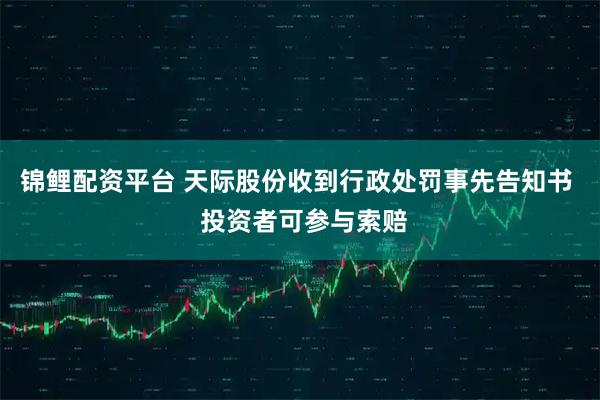 锦鲤配资平台 天际股份收到行政处罚事先告知书  投资者可参与索赔