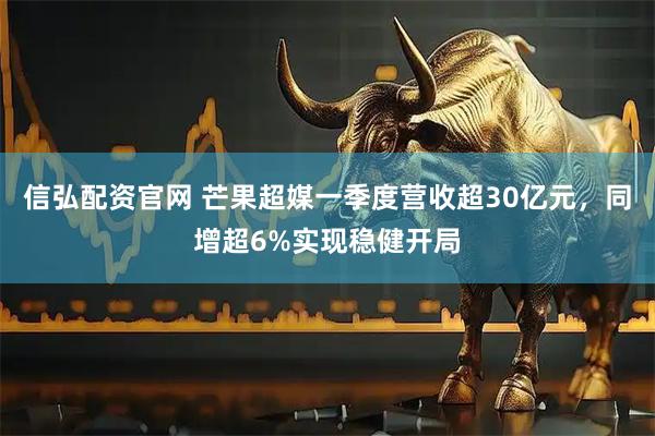 信弘配资官网 芒果超媒一季度营收超30亿元，同增超6%实现稳健开局