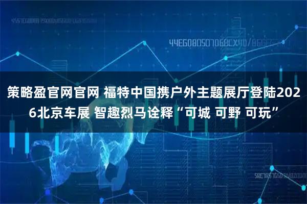 策略盈官网官网 福特中国携户外主题展厅登陆2026北京车展 智趣烈马诠释“可城 可野 可玩”