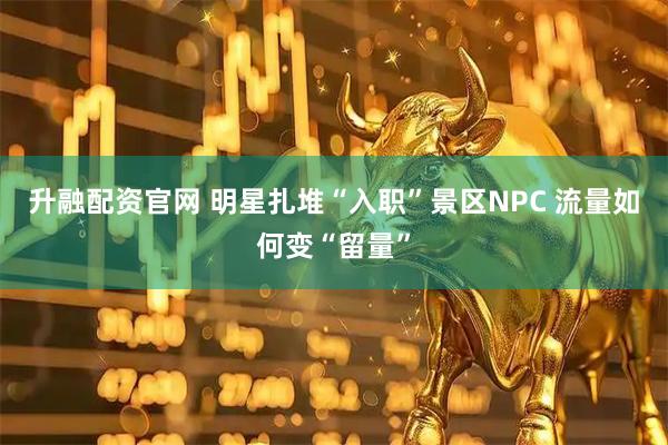 升融配资官网 明星扎堆“入职”景区NPC 流量如何变“留量”